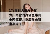 17c黑料大爆发！某大厂高管的办公室绯闻全网疯传，吃瓜群众简直赢麻了。