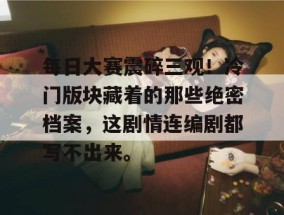 每日大赛震碎三观！冷门版块藏着的那些绝密档案，这剧情连编剧都写不出来。