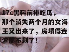 17c黑料前排吃瓜，那个消失两个月的女海王又出来了，房塌得连渣都不剩了！