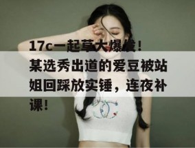 17c一起草大爆发！某选秀出道的爱豆被站姐回踩放实锤，连夜补课！