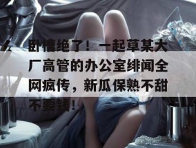 卧槽绝了！一起草某大厂高管的办公室绯闻全网疯传，新瓜保熟不甜不要钱！