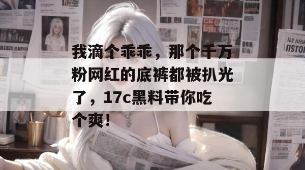 我滴个乖乖，那个千万粉网红的底裤都被扒光了，17c黑料带你吃个爽！  第1张