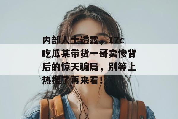 内部人士透露，17c吃瓜某带货一哥卖惨背后的惊天骗局，别等上热搜了再来看！  第1张