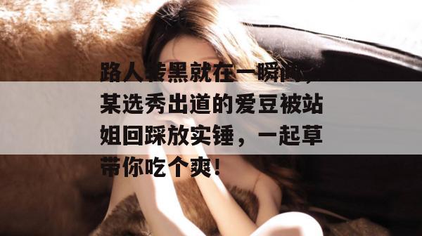 路人转黑就在一瞬间，某选秀出道的爱豆被站姐回踩放实锤，一起草带你吃个爽！  第1张