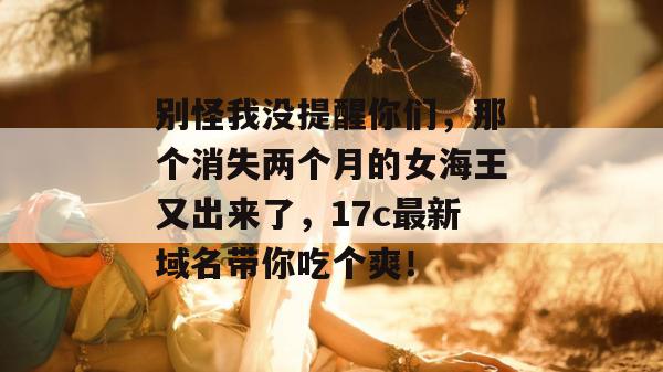 别怪我没提醒你们，那个消失两个月的女海王又出来了，17c最新域名带你吃个爽！  第1张