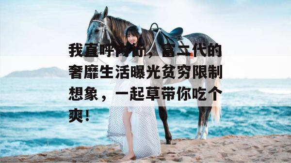 我直呼内行,富二代的奢靡生活曝光贫穷限制想象,一起草带你吃个爽! 第1张 我直呼内行,富二代的奢靡生活曝光贫穷限制想象,一起草带你吃个爽! 第1张