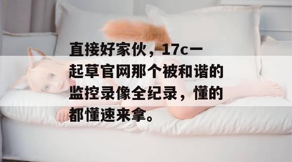 直接好家伙，17c一起草官网那个被和谐的监控录像全纪录，懂的都懂速来拿。  第1张
