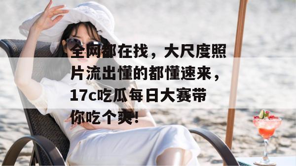 全网都在找，大尺度照片流出懂的都懂速来，17c吃瓜每日大赛带你吃个爽！  第1张