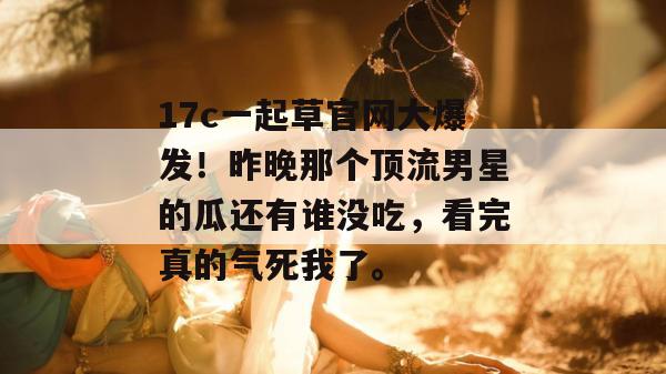 17c一起草官网大爆发！昨晚那个顶流男星的瓜还有谁没吃，看完真的气死我了。  第1张