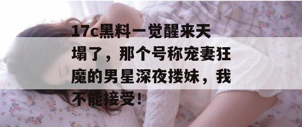 17c黑料一觉醒来天塌了,那个号称宠妻狂魔的男星深夜搂妹,我不能接受! 第1张 17c黑料一觉醒来天塌了,那个号称宠妻狂魔的男星深夜搂妹,我不能接受! 第1张