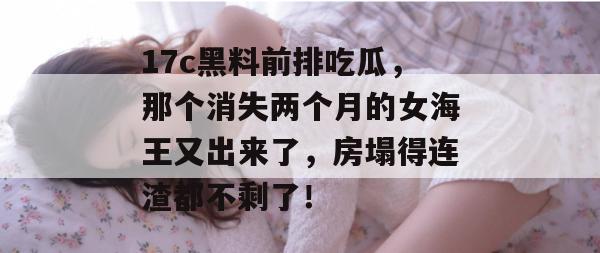 17c黑料前排吃瓜，那个消失两个月的女海王又出来了，房塌得连渣都不剩了！  第1张