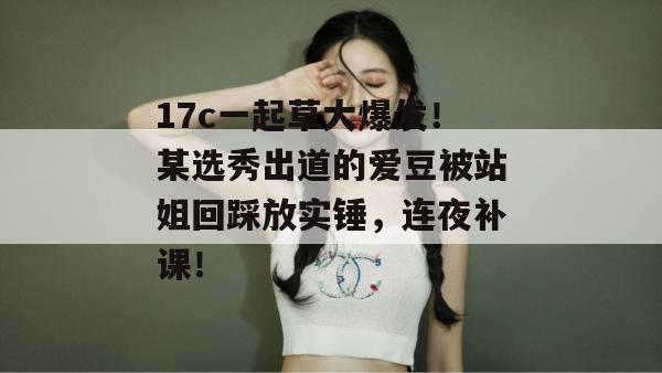 17c一起草大爆发！某选秀出道的爱豆被站姐回踩放实锤，连夜补课！  第1张