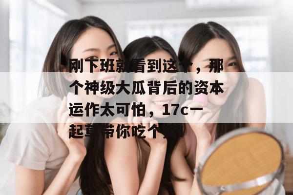 刚下班就看到这个，那个神级大瓜背后的资本运作太可怕，17c一起草带你吃个爽！  第1张