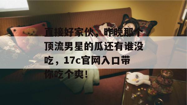 直接好家伙,昨晚那个顶流男星的瓜还有谁没吃,17c官网入口带你吃个爽! 第1张 直接好家伙,昨晚那个顶流男星的瓜还有谁没吃,17c官网入口带你吃个爽! 第1张