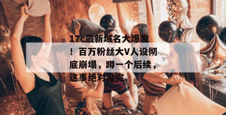 17c最新域名大爆发！百万粉丝大V人设彻底崩塌，蹲一个后续，这事绝对没完。  第1张