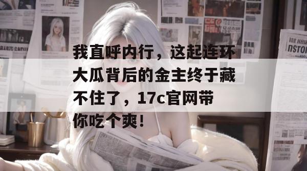 我直呼内行，这起连环大瓜背后的金主终于藏不住了，17c官网带你吃个爽！  第1张