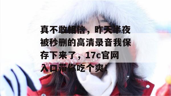 真不敢相信,昨天半夜被秒删的高清录音我保存下来了,17c官网入口带你吃个爽! 第1张 真不敢相信,昨天半夜被秒删的高清录音我保存下来了,17c官网入口带你吃个爽! 第1张