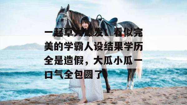 一起草大爆发！看似完美的学霸人设结果学历全是造假，大瓜小瓜一口气全包圆了。  第1张