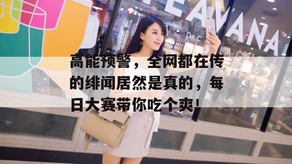 高能预警，全网都在传的绯闻居然是真的，每日大赛带你吃个爽！  第1张