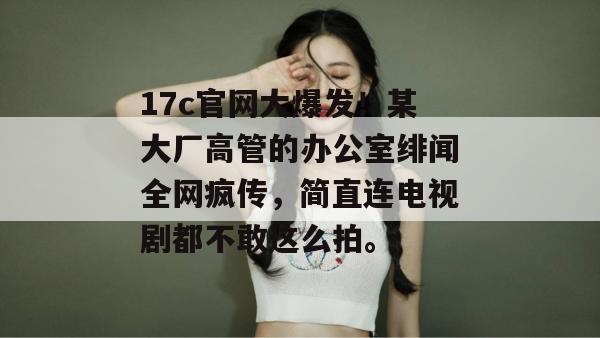 17c官网大爆发！某大厂高管的办公室绯闻全网疯传，简直连电视剧都不敢这么拍。  第1张