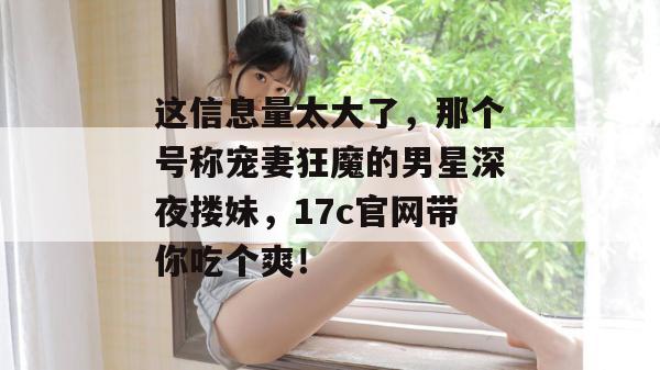 这信息量太大了，那个号称宠妻狂魔的男星深夜搂妹，17c官网带你吃个爽！  第1张