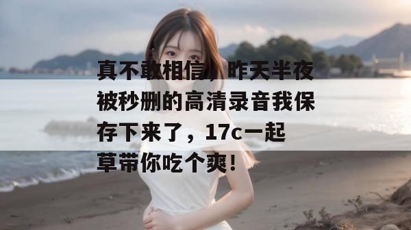 真不敢相信，昨天半夜被秒删的高清录音我保存下来了，17c一起草带你吃个爽！  第1张