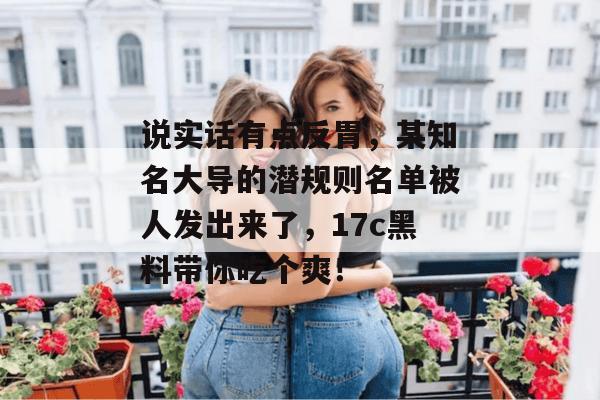 说实话有点反胃，某知名大导的潜规则名单被人发出来了，17c黑料带你吃个爽！  第1张