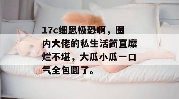 17c细思极恐啊，圈内大佬的私生活简直糜烂不堪，大瓜小瓜一口气全包圆了。  第1张