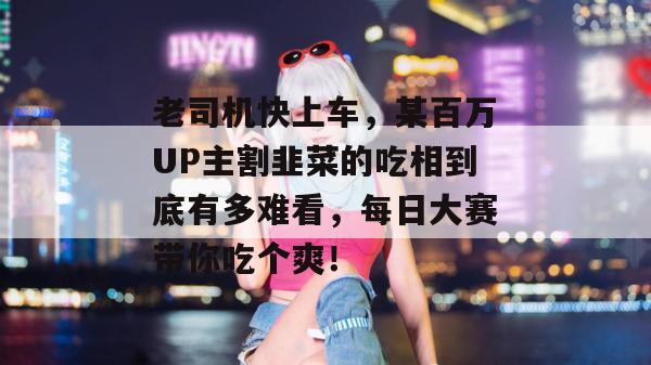 老司机快上车，某百万UP主割韭菜的吃相到底有多难看，每日大赛带你吃个爽！  第1张