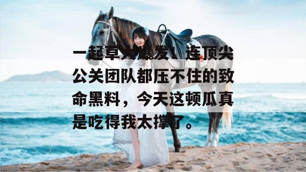 一起草大爆发！连顶尖公关团队都压不住的致命黑料，今天这顿瓜真是吃得我太撑了。  第1张