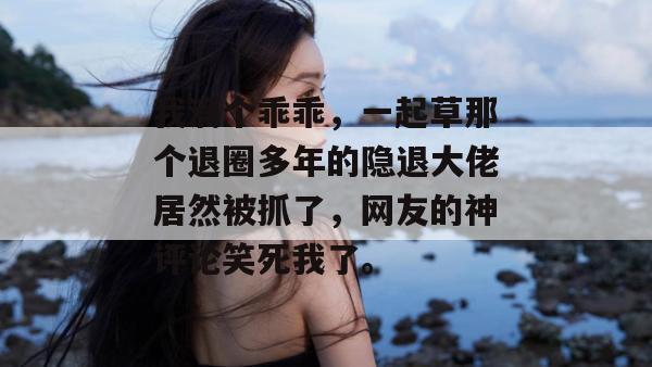 我滴个乖乖,一起草那个退圈多年的隐退大佬居然被抓了,网友的神评论笑死我了。 第1张 我滴个乖乖,一起草那个退圈多年的隐退大佬居然被抓了,网友的神评论笑死我了。 第1张