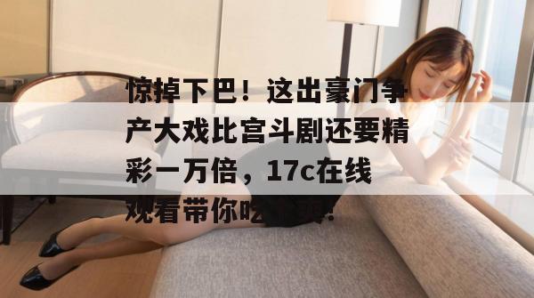 惊掉下巴!这出豪门争产大戏比宫斗剧还要精彩一万倍,17c在线观看带你吃个爽! 第1张 惊掉下巴!这出豪门争产大戏比宫斗剧还要精彩一万倍,17c在线观看带你吃个爽! 第1张