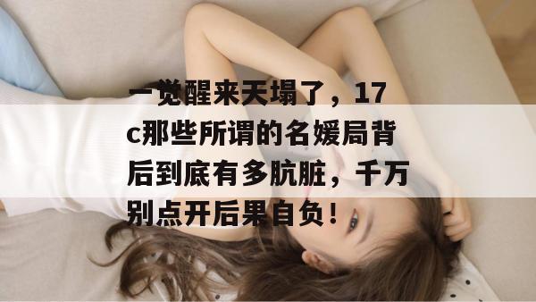 一觉醒来天塌了,17c那些所谓的名媛局背后到底有多肮脏,千万别点开后果自负! 第1张 一觉醒来天塌了,17c那些所谓的名媛局背后到底有多肮脏,千万别点开后果自负! 第1张