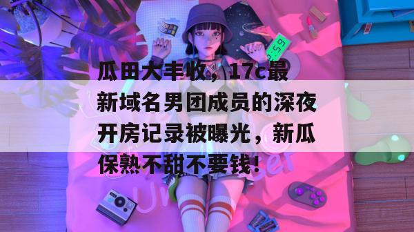 瓜田大丰收，17c最新域名男团成员的深夜开房记录被曝光，新瓜保熟不甜不要钱！  第1张
