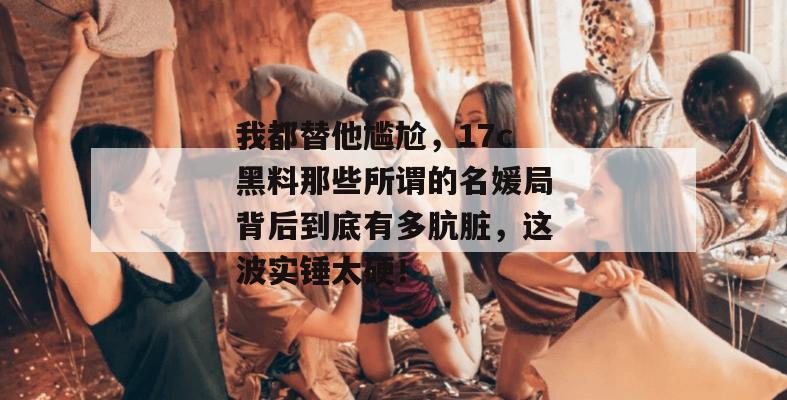 我都替他尴尬，17c黑料那些所谓的名媛局背后到底有多肮脏，这波实锤太硬！  第1张