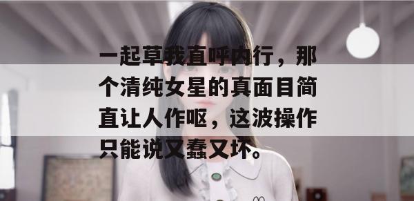 一起草我直呼内行,那个清纯女星的真面目简直让人作呕,这波操作只能说又蠢又坏。 第1张 一起草我直呼内行,那个清纯女星的真面目简直让人作呕,这波操作只能说又蠢又坏。 第1张