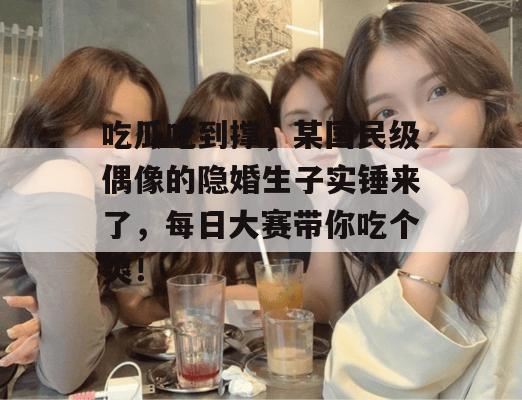 吃瓜吃到撑,某国民级偶像的隐婚生子实锤来了,每日大赛带你吃个爽! 第1张 吃瓜吃到撑,某国民级偶像的隐婚生子实锤来了,每日大赛带你吃个爽! 第1张