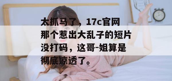 太抓马了，17c官网那个惹出大乱子的短片没打码，这哥-姐算是彻底凉透了。  第1张