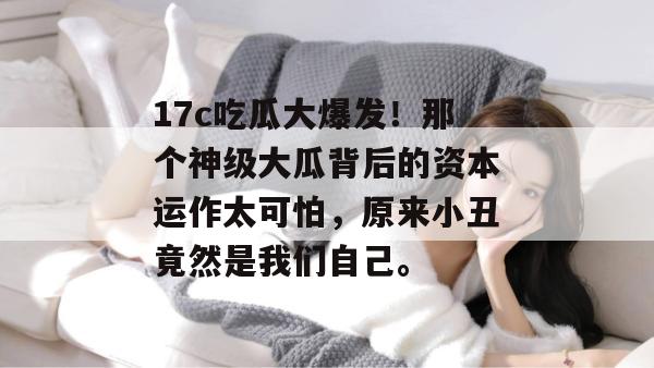 17c吃瓜大爆发!那个神级大瓜背后的资本运作太可怕,原来小丑竟然是我们自己。 第1张 17c吃瓜大爆发!那个神级大瓜背后的资本运作太可怕,原来小丑竟然是我们自己。 第1张