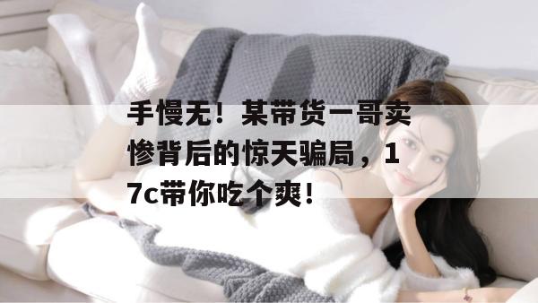 手慢无！某带货一哥卖惨背后的惊天骗局，17c带你吃个爽！  第1张