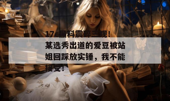 17c黑料震碎三观!某选秀出道的爱豆被站姐回踩放实锤,我不能接受! 第1张 17c黑料震碎三观!某选秀出道的爱豆被站姐回踩放实锤,我不能接受! 第1张