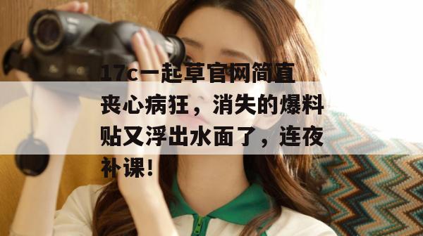 17c一起草官网简直丧心病狂，消失的爆料贴又浮出水面了，连夜补课！  第1张