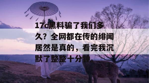 17c黑料骗了我们多久？全网都在传的绯闻居然是真的，看完我沉默了整整十分钟。  第1张