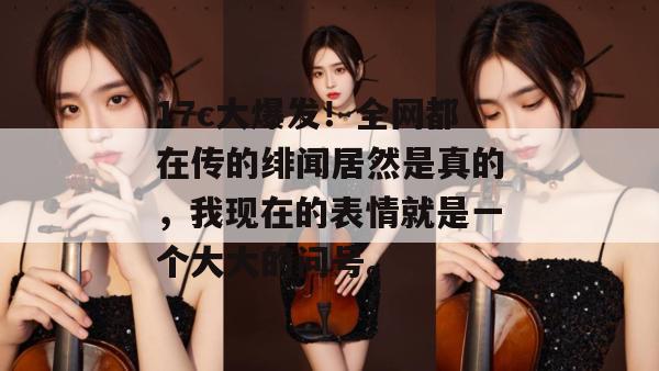 17c大爆发！全网都在传的绯闻居然是真的，我现在的表情就是一个大大的问号。  第1张