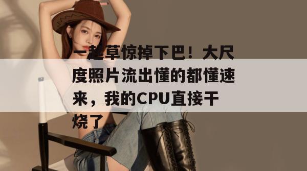 一起草惊掉下巴！大尺度照片流出懂的都懂速来，我的CPU直接干烧了。  第1张