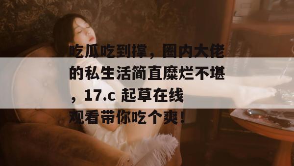 吃瓜吃到撑,圈内大佬的私生活简直糜烂不堪,17.c 起草在线观看带你吃个爽! 第1张 吃瓜吃到撑,圈内大佬的私生活简直糜烂不堪,17.c 起草在线观看带你吃个爽! 第1张