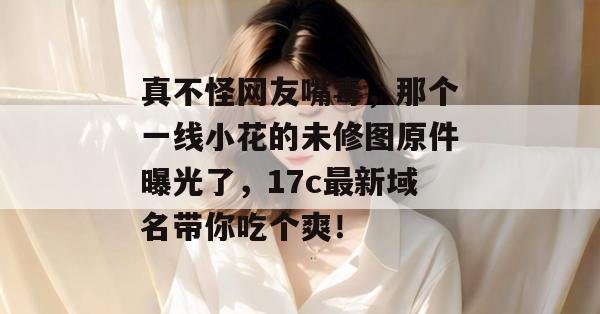 真不怪网友嘴毒,那个一线小花的未修图原件曝光了,17c最新域名带你吃个爽! 第1张 真不怪网友嘴毒,那个一线小花的未修图原件曝光了,17c最新域名带你吃个爽! 第1张