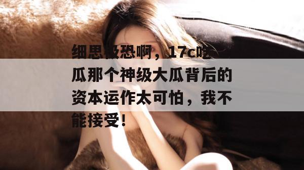 细思极恐啊,17c吃瓜那个神级大瓜背后的资本运作太可怕,我不能接受! 第1张 细思极恐啊,17c吃瓜那个神级大瓜背后的资本运作太可怕,我不能接受! 第1张