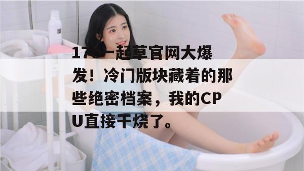 17c一起草官网大爆发!冷门版块藏着的那些绝密档案,我的CPU直接干烧了。 第1张 17c一起草官网大爆发!冷门版块藏着的那些绝密档案,我的CPU直接干烧了。 第1张