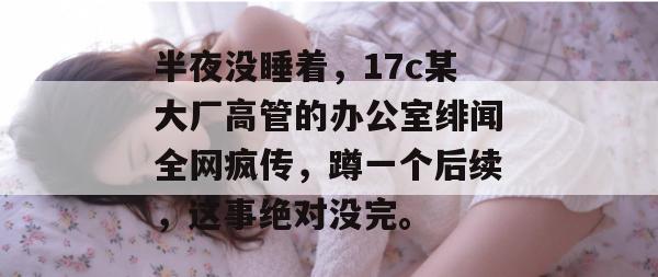 半夜没睡着,17c某大厂高管的办公室绯闻全网疯传,蹲一个后续,这事绝对没完。 第1张 半夜没睡着,17c某大厂高管的办公室绯闻全网疯传,蹲一个后续,这事绝对没完。 第1张